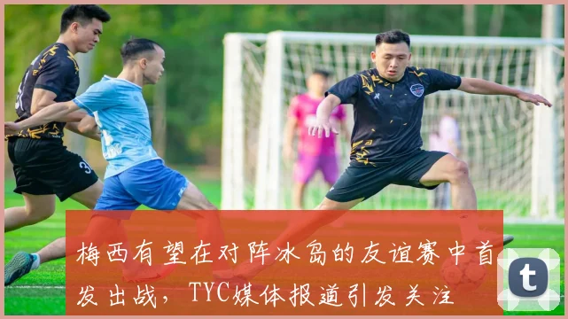 梅西有望在对阵冰岛的友谊赛中首发出战，TYC媒体报道引发关注