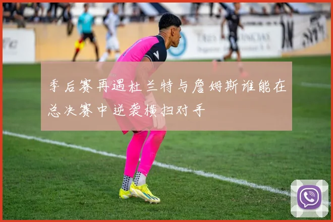 季后赛再遇杜兰特与詹姆斯谁能在总决赛中逆袭横扫对手