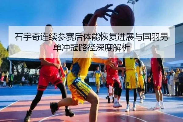 石宇奇连续参赛后体能恢复进展与国羽男单冲冠路径深度解析