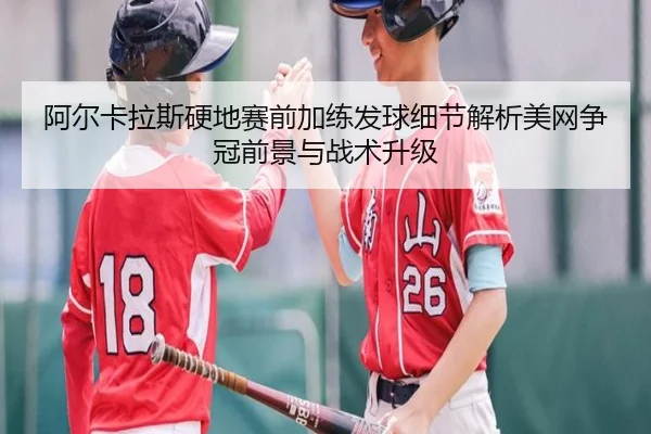 阿尔卡拉斯硬地赛前加练发球细节解析美网争冠前景与战术升级