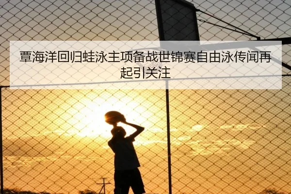 覃海洋回归蛙泳主项备战世锦赛自由泳传闻再起引关注